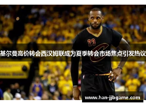 基尔曼高价转会西汉姆联成为夏季转会市场焦点引发热议 基尔曼高价转会西汉姆联成为夏季转会市场焦点引发热议