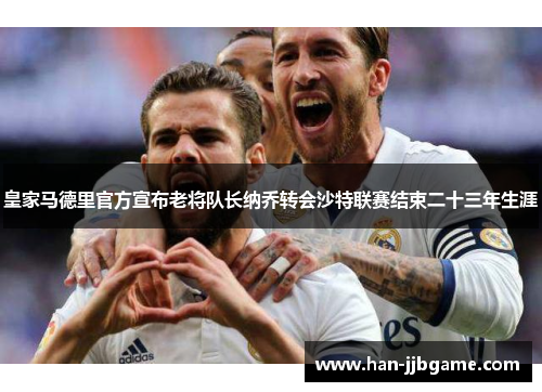 皇家马德里官方宣布老将队长纳乔转会沙特联赛结束二十三年生涯