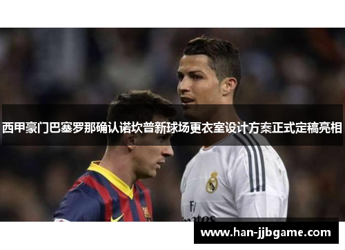 西甲豪门巴塞罗那确认诺坎普新球场更衣室设计方案正式定稿亮相